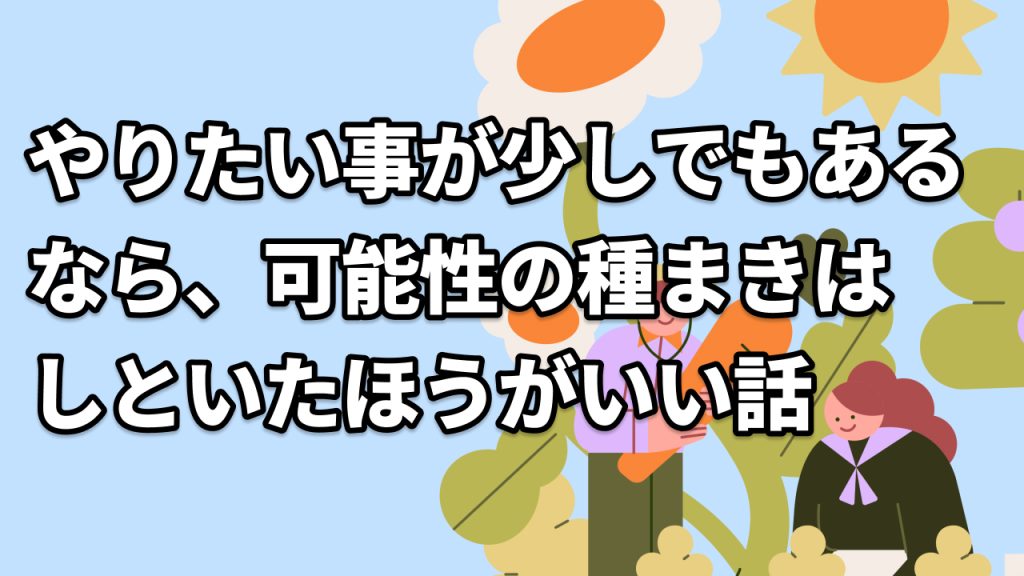 やりたい事が少しでもあるなら、可能性の種まきはしといたほうがいい話